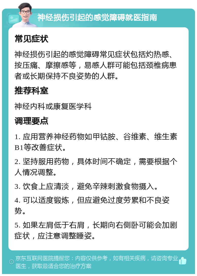 神经损伤引起的感觉障碍就医指南 常见症状 神经损伤引起的感觉障碍常见症状包括灼热感、按压痛、摩擦感等，易感人群可能包括颈椎病患者或长期保持不良姿势的人群。 推荐科室 神经内科或康复医学科 调理要点 1. 应用营养神经药物如甲钴胺、谷维素、维生素B1等改善症状。 2. 坚持服用药物，具体时间不确定，需要根据个人情况调整。 3. 饮食上应清淡，避免辛辣刺激食物摄入。 4. 可以适度锻炼，但应避免过度劳累和不良姿势。 5. 如果左肩低于右肩，长期向右侧卧可能会加剧症状，应注意调整睡姿。