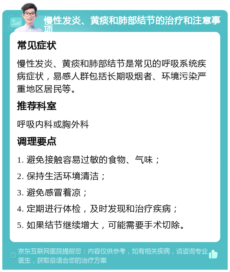 慢性发炎、黄痰和肺部结节的治疗和注意事项 常见症状 慢性发炎、黄痰和肺部结节是常见的呼吸系统疾病症状，易感人群包括长期吸烟者、环境污染严重地区居民等。 推荐科室 呼吸内科或胸外科 调理要点 1. 避免接触容易过敏的食物、气味； 2. 保持生活环境清洁； 3. 避免感冒着凉； 4. 定期进行体检，及时发现和治疗疾病； 5. 如果结节继续增大，可能需要手术切除。