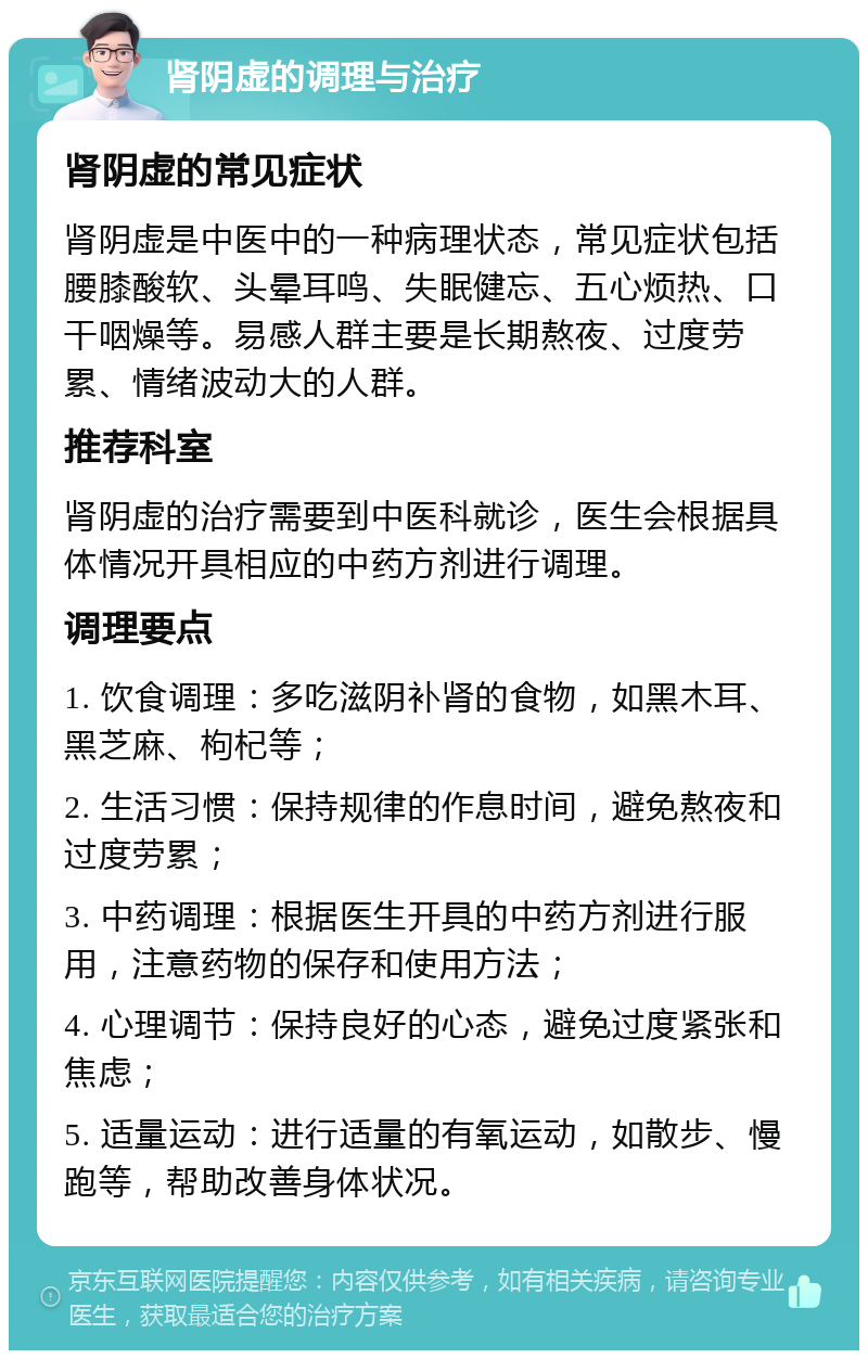 肾阴虚的调理与治疗 肾阴虚的常见症状 肾阴虚是中医中的一种病理状态，常见症状包括腰膝酸软、头晕耳鸣、失眠健忘、五心烦热、口干咽燥等。易感人群主要是长期熬夜、过度劳累、情绪波动大的人群。 推荐科室 肾阴虚的治疗需要到中医科就诊，医生会根据具体情况开具相应的中药方剂进行调理。 调理要点 1. 饮食调理：多吃滋阴补肾的食物，如黑木耳、黑芝麻、枸杞等； 2. 生活习惯：保持规律的作息时间，避免熬夜和过度劳累； 3. 中药调理：根据医生开具的中药方剂进行服用，注意药物的保存和使用方法； 4. 心理调节：保持良好的心态，避免过度紧张和焦虑； 5. 适量运动：进行适量的有氧运动，如散步、慢跑等，帮助改善身体状况。