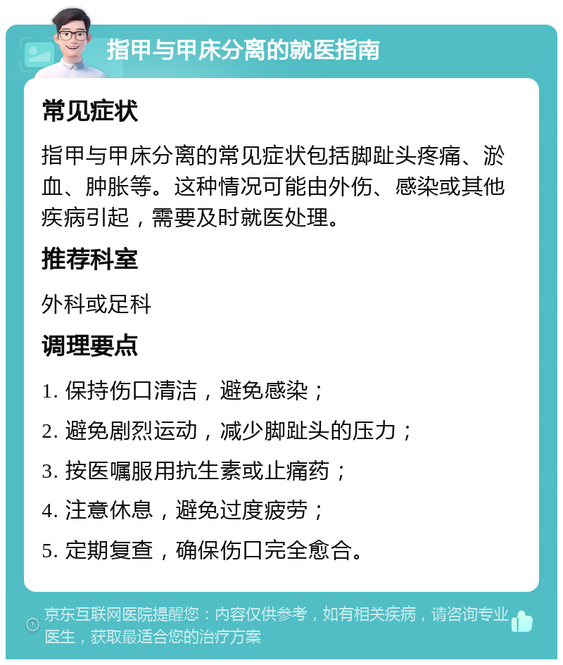 指甲与甲床分离的就医指南 常见症状 指甲与甲床分离的常见症状包括脚趾头疼痛、淤血、肿胀等。这种情况可能由外伤、感染或其他疾病引起，需要及时就医处理。 推荐科室 外科或足科 调理要点 1. 保持伤口清洁，避免感染； 2. 避免剧烈运动，减少脚趾头的压力； 3. 按医嘱服用抗生素或止痛药； 4. 注意休息，避免过度疲劳； 5. 定期复查，确保伤口完全愈合。