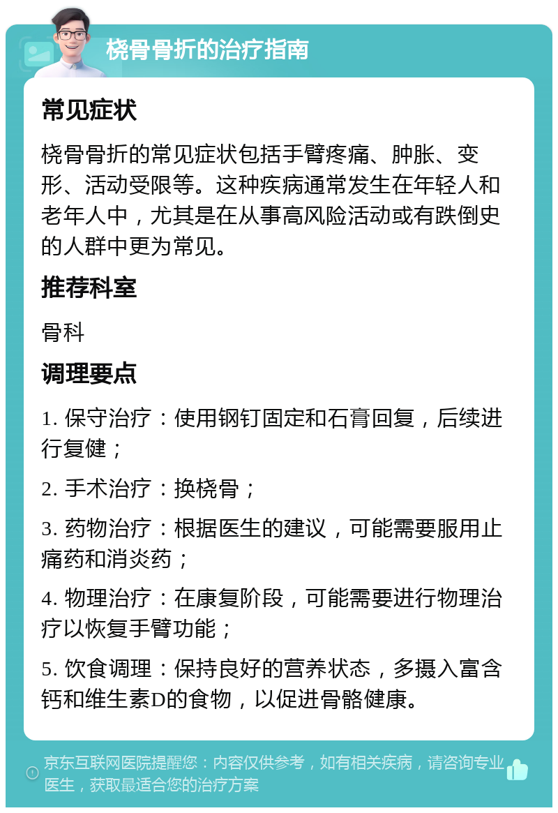 桡骨骨折的治疗指南 常见症状 桡骨骨折的常见症状包括手臂疼痛、肿胀、变形、活动受限等。这种疾病通常发生在年轻人和老年人中，尤其是在从事高风险活动或有跌倒史的人群中更为常见。 推荐科室 骨科 调理要点 1. 保守治疗：使用钢钉固定和石膏回复，后续进行复健； 2. 手术治疗：换桡骨； 3. 药物治疗：根据医生的建议，可能需要服用止痛药和消炎药； 4. 物理治疗：在康复阶段，可能需要进行物理治疗以恢复手臂功能； 5. 饮食调理：保持良好的营养状态，多摄入富含钙和维生素D的食物，以促进骨骼健康。