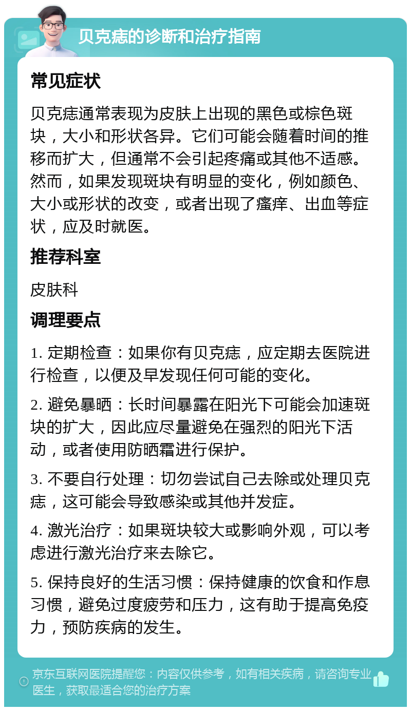 贝克痣的诊断和治疗指南 常见症状 贝克痣通常表现为皮肤上出现的黑色或棕色斑块，大小和形状各异。它们可能会随着时间的推移而扩大，但通常不会引起疼痛或其他不适感。然而，如果发现斑块有明显的变化，例如颜色、大小或形状的改变，或者出现了瘙痒、出血等症状，应及时就医。 推荐科室 皮肤科 调理要点 1. 定期检查：如果你有贝克痣，应定期去医院进行检查，以便及早发现任何可能的变化。 2. 避免暴晒：长时间暴露在阳光下可能会加速斑块的扩大，因此应尽量避免在强烈的阳光下活动，或者使用防晒霜进行保护。 3. 不要自行处理：切勿尝试自己去除或处理贝克痣，这可能会导致感染或其他并发症。 4. 激光治疗：如果斑块较大或影响外观，可以考虑进行激光治疗来去除它。 5. 保持良好的生活习惯：保持健康的饮食和作息习惯，避免过度疲劳和压力，这有助于提高免疫力，预防疾病的发生。