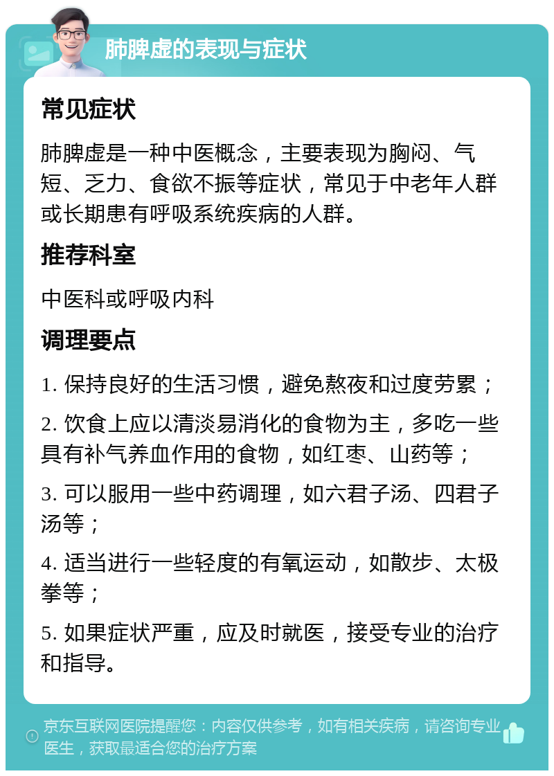 肺脾虚的表现与症状 常见症状 肺脾虚是一种中医概念，主要表现为胸闷、气短、乏力、食欲不振等症状，常见于中老年人群或长期患有呼吸系统疾病的人群。 推荐科室 中医科或呼吸内科 调理要点 1. 保持良好的生活习惯，避免熬夜和过度劳累； 2. 饮食上应以清淡易消化的食物为主，多吃一些具有补气养血作用的食物，如红枣、山药等； 3. 可以服用一些中药调理，如六君子汤、四君子汤等； 4. 适当进行一些轻度的有氧运动，如散步、太极拳等； 5. 如果症状严重，应及时就医，接受专业的治疗和指导。