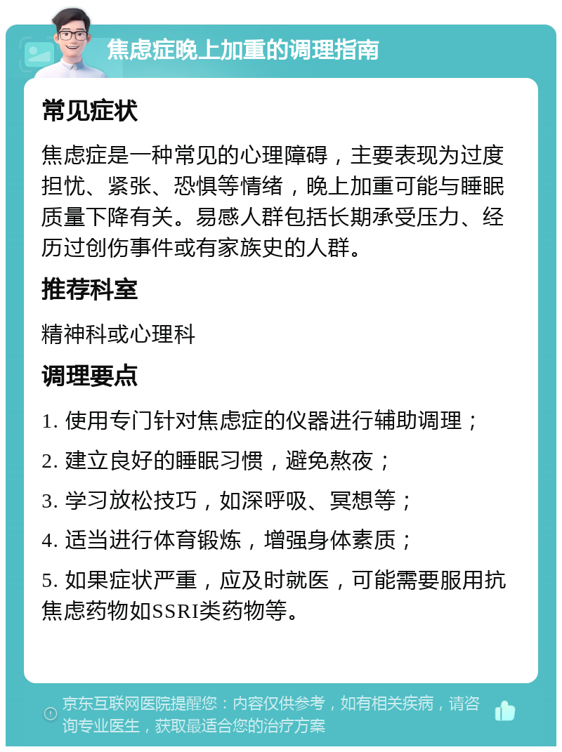 焦虑症晚上加重的调理指南 常见症状 焦虑症是一种常见的心理障碍，主要表现为过度担忧、紧张、恐惧等情绪，晚上加重可能与睡眠质量下降有关。易感人群包括长期承受压力、经历过创伤事件或有家族史的人群。 推荐科室 精神科或心理科 调理要点 1. 使用专门针对焦虑症的仪器进行辅助调理； 2. 建立良好的睡眠习惯，避免熬夜； 3. 学习放松技巧，如深呼吸、冥想等； 4. 适当进行体育锻炼，增强身体素质； 5. 如果症状严重，应及时就医，可能需要服用抗焦虑药物如SSRI类药物等。