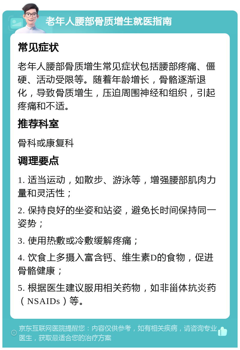 老年人腰部骨质增生就医指南 常见症状 老年人腰部骨质增生常见症状包括腰部疼痛、僵硬、活动受限等。随着年龄增长，骨骼逐渐退化，导致骨质增生，压迫周围神经和组织，引起疼痛和不适。 推荐科室 骨科或康复科 调理要点 1. 适当运动，如散步、游泳等，增强腰部肌肉力量和灵活性； 2. 保持良好的坐姿和站姿，避免长时间保持同一姿势； 3. 使用热敷或冷敷缓解疼痛； 4. 饮食上多摄入富含钙、维生素D的食物，促进骨骼健康； 5. 根据医生建议服用相关药物，如非甾体抗炎药（NSAIDs）等。