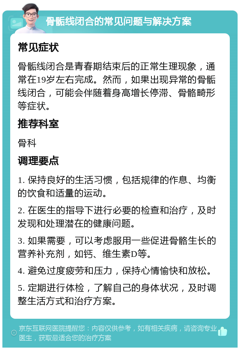 骨骺线闭合的常见问题与解决方案 常见症状 骨骺线闭合是青春期结束后的正常生理现象，通常在19岁左右完成。然而，如果出现异常的骨骺线闭合，可能会伴随着身高增长停滞、骨骼畸形等症状。 推荐科室 骨科 调理要点 1. 保持良好的生活习惯，包括规律的作息、均衡的饮食和适量的运动。 2. 在医生的指导下进行必要的检查和治疗，及时发现和处理潜在的健康问题。 3. 如果需要，可以考虑服用一些促进骨骼生长的营养补充剂，如钙、维生素D等。 4. 避免过度疲劳和压力，保持心情愉快和放松。 5. 定期进行体检，了解自己的身体状况，及时调整生活方式和治疗方案。