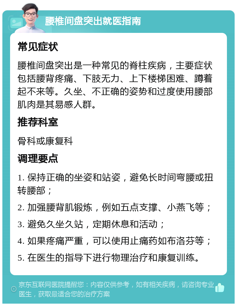 腰椎间盘突出就医指南 常见症状 腰椎间盘突出是一种常见的脊柱疾病，主要症状包括腰背疼痛、下肢无力、上下楼梯困难、蹲着起不来等。久坐、不正确的姿势和过度使用腰部肌肉是其易感人群。 推荐科室 骨科或康复科 调理要点 1. 保持正确的坐姿和站姿，避免长时间弯腰或扭转腰部； 2. 加强腰背肌锻炼，例如五点支撑、小燕飞等； 3. 避免久坐久站，定期休息和活动； 4. 如果疼痛严重，可以使用止痛药如布洛芬等； 5. 在医生的指导下进行物理治疗和康复训练。