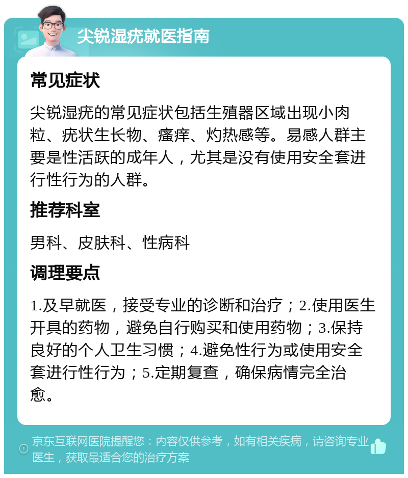 尖锐湿疣就医指南 常见症状 尖锐湿疣的常见症状包括生殖器区域出现小肉粒、疣状生长物、瘙痒、灼热感等。易感人群主要是性活跃的成年人，尤其是没有使用安全套进行性行为的人群。 推荐科室 男科、皮肤科、性病科 调理要点 1.及早就医，接受专业的诊断和治疗；2.使用医生开具的药物，避免自行购买和使用药物；3.保持良好的个人卫生习惯；4.避免性行为或使用安全套进行性行为；5.定期复查，确保病情完全治愈。