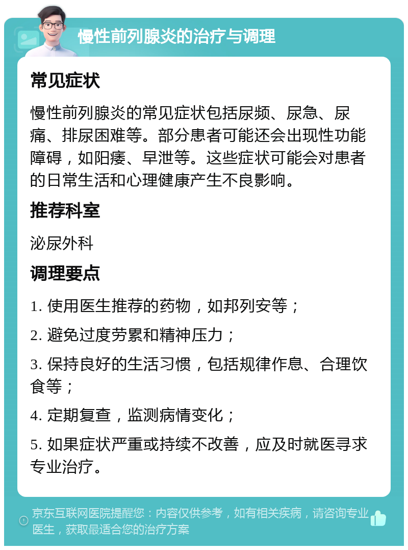 慢性前列腺炎的治疗与调理 常见症状 慢性前列腺炎的常见症状包括尿频、尿急、尿痛、排尿困难等。部分患者可能还会出现性功能障碍，如阳痿、早泄等。这些症状可能会对患者的日常生活和心理健康产生不良影响。 推荐科室 泌尿外科 调理要点 1. 使用医生推荐的药物，如邦列安等； 2. 避免过度劳累和精神压力； 3. 保持良好的生活习惯，包括规律作息、合理饮食等； 4. 定期复查，监测病情变化； 5. 如果症状严重或持续不改善，应及时就医寻求专业治疗。