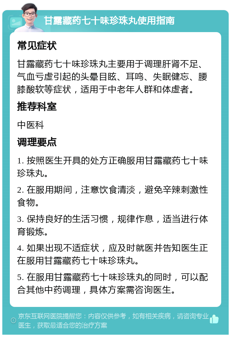 甘露藏药七十味珍珠丸使用指南 常见症状 甘露藏药七十味珍珠丸主要用于调理肝肾不足、气血亏虚引起的头晕目眩、耳鸣、失眠健忘、腰膝酸软等症状，适用于中老年人群和体虚者。 推荐科室 中医科 调理要点 1. 按照医生开具的处方正确服用甘露藏药七十味珍珠丸。 2. 在服用期间，注意饮食清淡，避免辛辣刺激性食物。 3. 保持良好的生活习惯，规律作息，适当进行体育锻炼。 4. 如果出现不适症状，应及时就医并告知医生正在服用甘露藏药七十味珍珠丸。 5. 在服用甘露藏药七十味珍珠丸的同时，可以配合其他中药调理，具体方案需咨询医生。