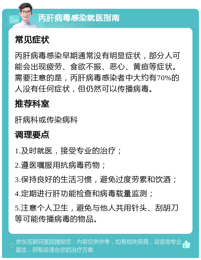 丙肝病毒感染就医指南 常见症状 丙肝病毒感染早期通常没有明显症状，部分人可能会出现疲劳、食欲不振、恶心、黄疸等症状。需要注意的是，丙肝病毒感染者中大约有70%的人没有任何症状，但仍然可以传播病毒。 推荐科室 肝病科或传染病科 调理要点 1.及时就医，接受专业的治疗； 2.遵医嘱服用抗病毒药物； 3.保持良好的生活习惯，避免过度劳累和饮酒； 4.定期进行肝功能检查和病毒载量监测； 5.注意个人卫生，避免与他人共用针头、刮胡刀等可能传播病毒的物品。