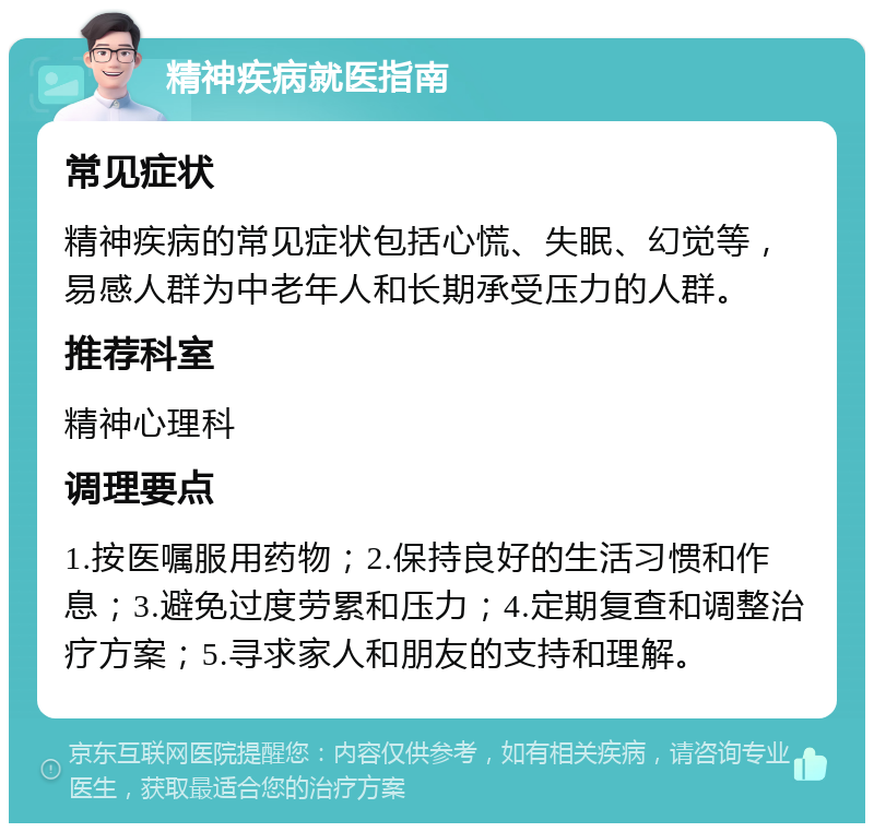 精神疾病就医指南 常见症状 精神疾病的常见症状包括心慌、失眠、幻觉等，易感人群为中老年人和长期承受压力的人群。 推荐科室 精神心理科 调理要点 1.按医嘱服用药物；2.保持良好的生活习惯和作息；3.避免过度劳累和压力；4.定期复查和调整治疗方案；5.寻求家人和朋友的支持和理解。