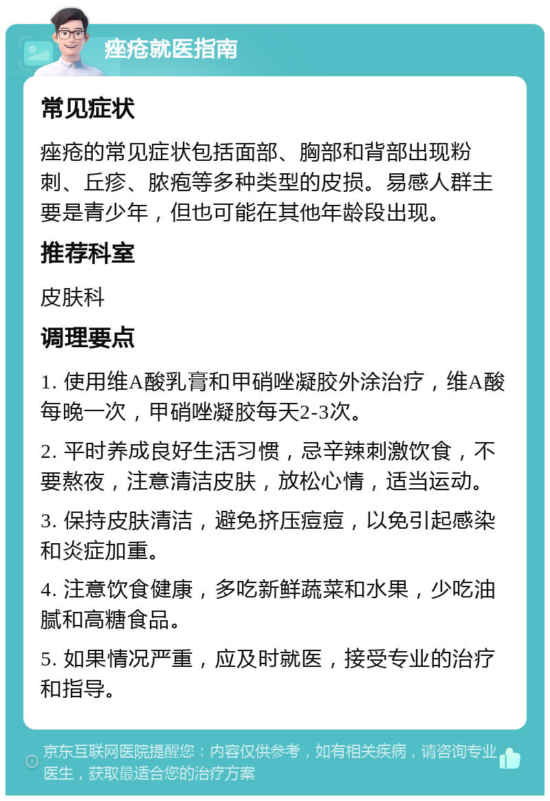 痤疮就医指南 常见症状 痤疮的常见症状包括面部、胸部和背部出现粉刺、丘疹、脓疱等多种类型的皮损。易感人群主要是青少年，但也可能在其他年龄段出现。 推荐科室 皮肤科 调理要点 1. 使用维A酸乳膏和甲硝唑凝胶外涂治疗，维A酸每晚一次，甲硝唑凝胶每天2-3次。 2. 平时养成良好生活习惯，忌辛辣刺激饮食，不要熬夜，注意清洁皮肤，放松心情，适当运动。 3. 保持皮肤清洁，避免挤压痘痘，以免引起感染和炎症加重。 4. 注意饮食健康，多吃新鲜蔬菜和水果，少吃油腻和高糖食品。 5. 如果情况严重，应及时就医，接受专业的治疗和指导。