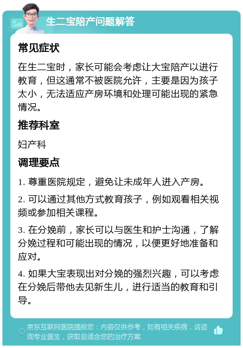 生二宝陪产问题解答 常见症状 在生二宝时，家长可能会考虑让大宝陪产以进行教育，但这通常不被医院允许，主要是因为孩子太小，无法适应产房环境和处理可能出现的紧急情况。 推荐科室 妇产科 调理要点 1. 尊重医院规定，避免让未成年人进入产房。 2. 可以通过其他方式教育孩子，例如观看相关视频或参加相关课程。 3. 在分娩前，家长可以与医生和护士沟通，了解分娩过程和可能出现的情况，以便更好地准备和应对。 4. 如果大宝表现出对分娩的强烈兴趣，可以考虑在分娩后带他去见新生儿，进行适当的教育和引导。