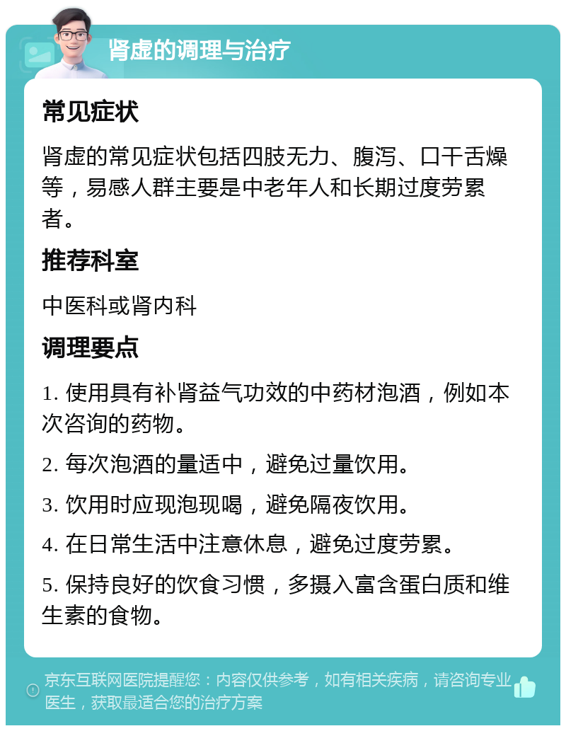 肾虚的调理与治疗 常见症状 肾虚的常见症状包括四肢无力、腹泻、口干舌燥等，易感人群主要是中老年人和长期过度劳累者。 推荐科室 中医科或肾内科 调理要点 1. 使用具有补肾益气功效的中药材泡酒，例如本次咨询的药物。 2. 每次泡酒的量适中，避免过量饮用。 3. 饮用时应现泡现喝，避免隔夜饮用。 4. 在日常生活中注意休息，避免过度劳累。 5. 保持良好的饮食习惯，多摄入富含蛋白质和维生素的食物。