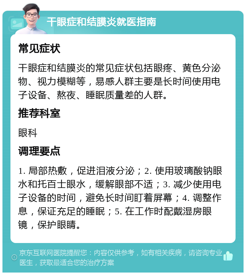 干眼症和结膜炎就医指南 常见症状 干眼症和结膜炎的常见症状包括眼疼、黄色分泌物、视力模糊等，易感人群主要是长时间使用电子设备、熬夜、睡眠质量差的人群。 推荐科室 眼科 调理要点 1. 局部热敷，促进泪液分泌；2. 使用玻璃酸钠眼水和托百士眼水，缓解眼部不适；3. 减少使用电子设备的时间，避免长时间盯着屏幕；4. 调整作息，保证充足的睡眠；5. 在工作时配戴湿房眼镜，保护眼睛。