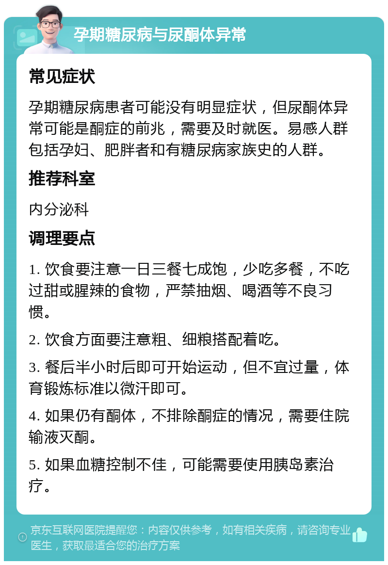 孕期糖尿病与尿酮体异常 常见症状 孕期糖尿病患者可能没有明显症状，但尿酮体异常可能是酮症的前兆，需要及时就医。易感人群包括孕妇、肥胖者和有糖尿病家族史的人群。 推荐科室 内分泌科 调理要点 1. 饮食要注意一日三餐七成饱，少吃多餐，不吃过甜或腥辣的食物，严禁抽烟、喝酒等不良习惯。 2. 饮食方面要注意粗、细粮搭配着吃。 3. 餐后半小时后即可开始运动，但不宜过量，体育锻炼标准以微汗即可。 4. 如果仍有酮体，不排除酮症的情况，需要住院输液灭酮。 5. 如果血糖控制不佳，可能需要使用胰岛素治疗。