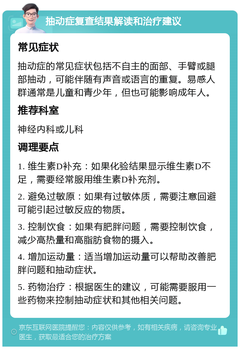 抽动症复查结果解读和治疗建议 常见症状 抽动症的常见症状包括不自主的面部、手臂或腿部抽动，可能伴随有声音或语言的重复。易感人群通常是儿童和青少年，但也可能影响成年人。 推荐科室 神经内科或儿科 调理要点 1. 维生素D补充：如果化验结果显示维生素D不足，需要经常服用维生素D补充剂。 2. 避免过敏原：如果有过敏体质，需要注意回避可能引起过敏反应的物质。 3. 控制饮食：如果有肥胖问题，需要控制饮食，减少高热量和高脂肪食物的摄入。 4. 增加运动量：适当增加运动量可以帮助改善肥胖问题和抽动症状。 5. 药物治疗：根据医生的建议，可能需要服用一些药物来控制抽动症状和其他相关问题。