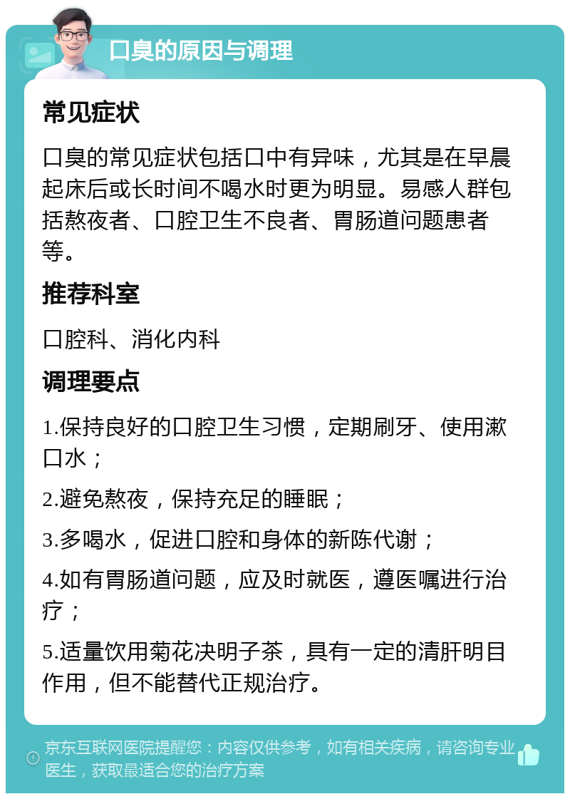 口臭的原因与调理 常见症状 口臭的常见症状包括口中有异味，尤其是在早晨起床后或长时间不喝水时更为明显。易感人群包括熬夜者、口腔卫生不良者、胃肠道问题患者等。 推荐科室 口腔科、消化内科 调理要点 1.保持良好的口腔卫生习惯，定期刷牙、使用漱口水； 2.避免熬夜，保持充足的睡眠； 3.多喝水，促进口腔和身体的新陈代谢； 4.如有胃肠道问题，应及时就医，遵医嘱进行治疗； 5.适量饮用菊花决明子茶，具有一定的清肝明目作用，但不能替代正规治疗。