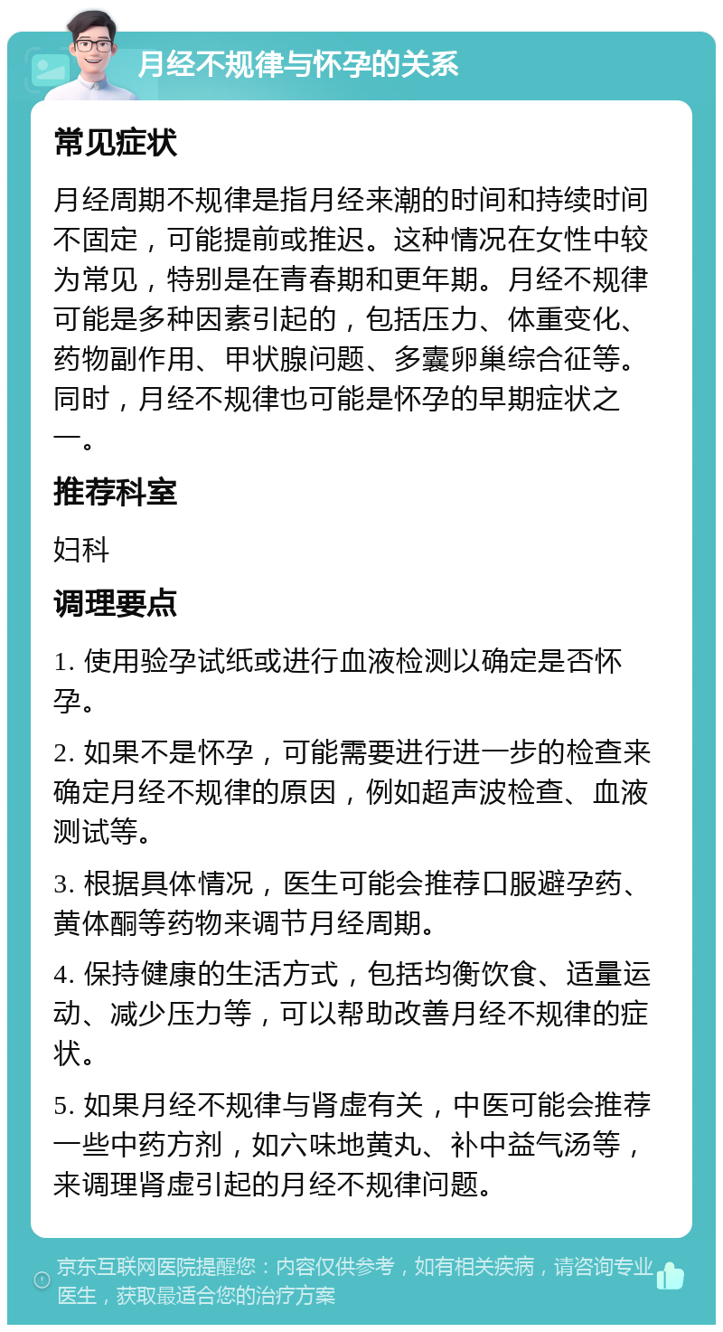 月经不规律与怀孕的关系 常见症状 月经周期不规律是指月经来潮的时间和持续时间不固定，可能提前或推迟。这种情况在女性中较为常见，特别是在青春期和更年期。月经不规律可能是多种因素引起的，包括压力、体重变化、药物副作用、甲状腺问题、多囊卵巢综合征等。同时，月经不规律也可能是怀孕的早期症状之一。 推荐科室 妇科 调理要点 1. 使用验孕试纸或进行血液检测以确定是否怀孕。 2. 如果不是怀孕，可能需要进行进一步的检查来确定月经不规律的原因，例如超声波检查、血液测试等。 3. 根据具体情况，医生可能会推荐口服避孕药、黄体酮等药物来调节月经周期。 4. 保持健康的生活方式，包括均衡饮食、适量运动、减少压力等，可以帮助改善月经不规律的症状。 5. 如果月经不规律与肾虚有关，中医可能会推荐一些中药方剂，如六味地黄丸、补中益气汤等，来调理肾虚引起的月经不规律问题。