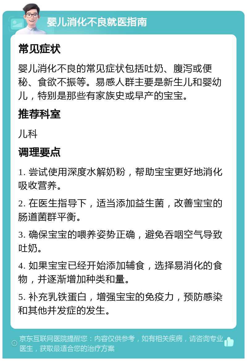 婴儿消化不良就医指南 常见症状 婴儿消化不良的常见症状包括吐奶、腹泻或便秘、食欲不振等。易感人群主要是新生儿和婴幼儿，特别是那些有家族史或早产的宝宝。 推荐科室 儿科 调理要点 1. 尝试使用深度水解奶粉，帮助宝宝更好地消化吸收营养。 2. 在医生指导下，适当添加益生菌，改善宝宝的肠道菌群平衡。 3. 确保宝宝的喂养姿势正确，避免吞咽空气导致吐奶。 4. 如果宝宝已经开始添加辅食，选择易消化的食物，并逐渐增加种类和量。 5. 补充乳铁蛋白，增强宝宝的免疫力，预防感染和其他并发症的发生。