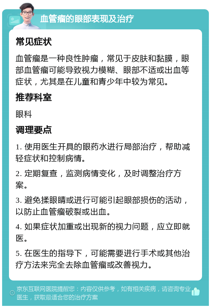 血管瘤的眼部表现及治疗 常见症状 血管瘤是一种良性肿瘤，常见于皮肤和黏膜，眼部血管瘤可能导致视力模糊、眼部不适或出血等症状，尤其是在儿童和青少年中较为常见。 推荐科室 眼科 调理要点 1. 使用医生开具的眼药水进行局部治疗，帮助减轻症状和控制病情。 2. 定期复查，监测病情变化，及时调整治疗方案。 3. 避免揉眼睛或进行可能引起眼部损伤的活动，以防止血管瘤破裂或出血。 4. 如果症状加重或出现新的视力问题，应立即就医。 5. 在医生的指导下，可能需要进行手术或其他治疗方法来完全去除血管瘤或改善视力。