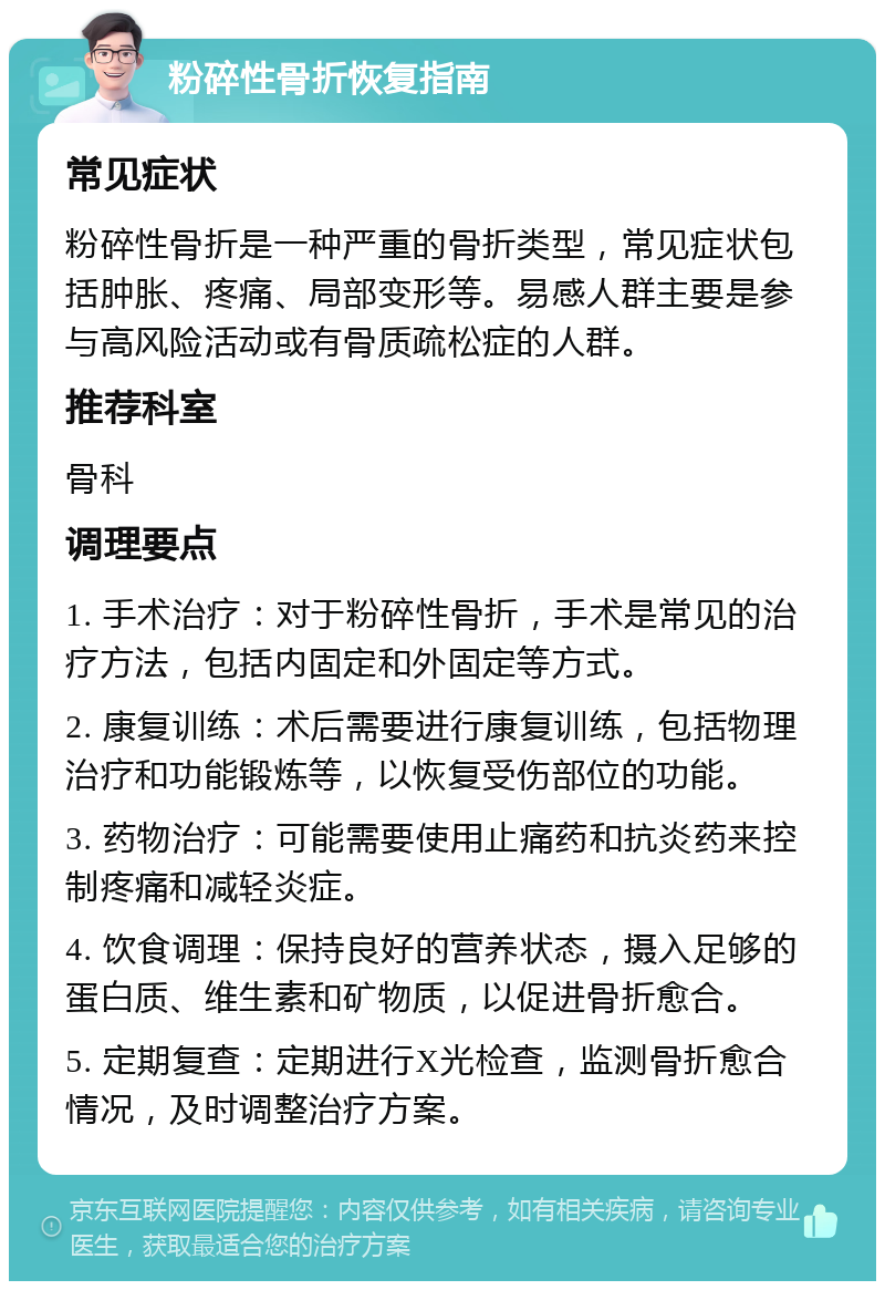 粉碎性骨折恢复指南 常见症状 粉碎性骨折是一种严重的骨折类型，常见症状包括肿胀、疼痛、局部变形等。易感人群主要是参与高风险活动或有骨质疏松症的人群。 推荐科室 骨科 调理要点 1. 手术治疗：对于粉碎性骨折，手术是常见的治疗方法，包括内固定和外固定等方式。 2. 康复训练：术后需要进行康复训练，包括物理治疗和功能锻炼等，以恢复受伤部位的功能。 3. 药物治疗：可能需要使用止痛药和抗炎药来控制疼痛和减轻炎症。 4. 饮食调理：保持良好的营养状态，摄入足够的蛋白质、维生素和矿物质，以促进骨折愈合。 5. 定期复查：定期进行X光检查，监测骨折愈合情况，及时调整治疗方案。