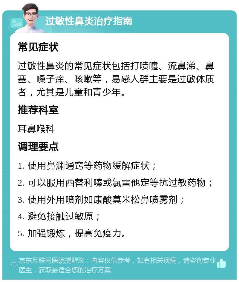 过敏性鼻炎治疗指南 常见症状 过敏性鼻炎的常见症状包括打喷嚏、流鼻涕、鼻塞、嗓子痒、咳嗽等，易感人群主要是过敏体质者，尤其是儿童和青少年。 推荐科室 耳鼻喉科 调理要点 1. 使用鼻渊通窍等药物缓解症状； 2. 可以服用西替利嗪或氯雷他定等抗过敏药物； 3. 使用外用喷剂如康酸莫米松鼻喷雾剂； 4. 避免接触过敏原； 5. 加强锻炼，提高免疫力。