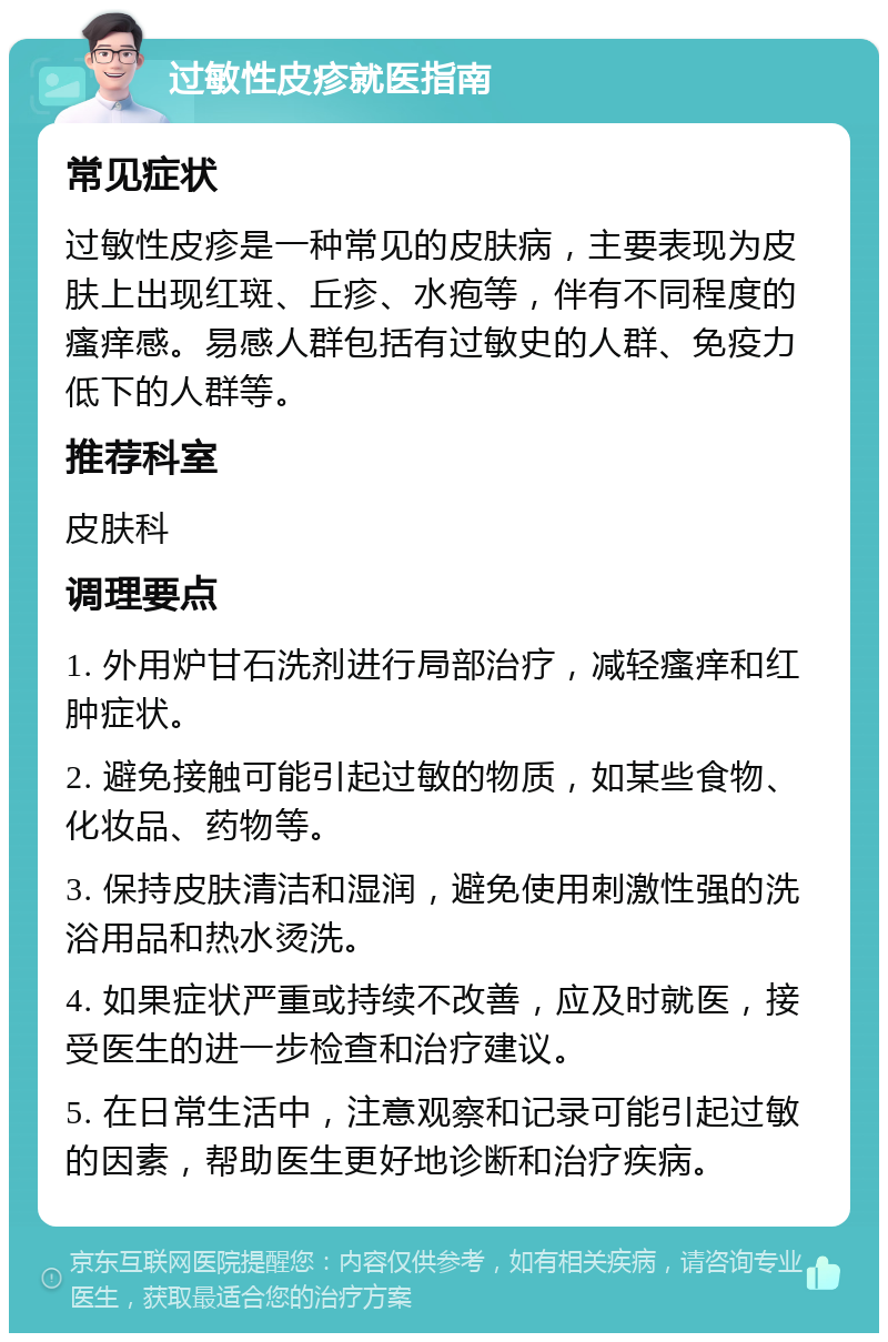 过敏性皮疹就医指南 常见症状 过敏性皮疹是一种常见的皮肤病，主要表现为皮肤上出现红斑、丘疹、水疱等，伴有不同程度的瘙痒感。易感人群包括有过敏史的人群、免疫力低下的人群等。 推荐科室 皮肤科 调理要点 1. 外用炉甘石洗剂进行局部治疗，减轻瘙痒和红肿症状。 2. 避免接触可能引起过敏的物质，如某些食物、化妆品、药物等。 3. 保持皮肤清洁和湿润，避免使用刺激性强的洗浴用品和热水烫洗。 4. 如果症状严重或持续不改善，应及时就医，接受医生的进一步检查和治疗建议。 5. 在日常生活中，注意观察和记录可能引起过敏的因素，帮助医生更好地诊断和治疗疾病。