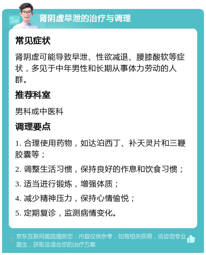 肾阴虚早泄的治疗与调理 常见症状 肾阴虚可能导致早泄、性欲减退、腰膝酸软等症状，多见于中年男性和长期从事体力劳动的人群。 推荐科室 男科或中医科 调理要点 1. 合理使用药物，如达泊西丁、补天灵片和三鞭胶囊等； 2. 调整生活习惯，保持良好的作息和饮食习惯； 3. 适当进行锻炼，增强体质； 4. 减少精神压力，保持心情愉悦； 5. 定期复诊，监测病情变化。