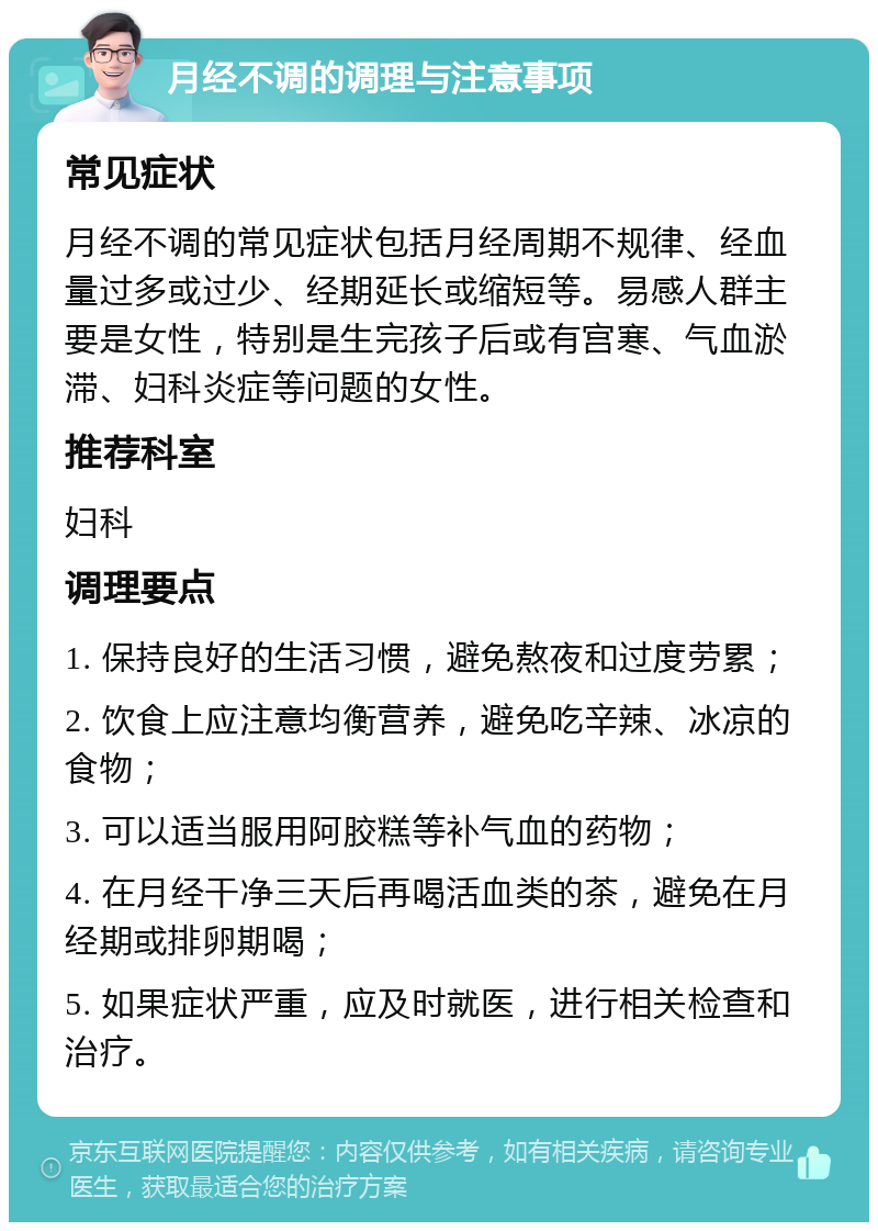 月经不调的调理与注意事项 常见症状 月经不调的常见症状包括月经周期不规律、经血量过多或过少、经期延长或缩短等。易感人群主要是女性，特别是生完孩子后或有宫寒、气血淤滞、妇科炎症等问题的女性。 推荐科室 妇科 调理要点 1. 保持良好的生活习惯，避免熬夜和过度劳累； 2. 饮食上应注意均衡营养，避免吃辛辣、冰凉的食物； 3. 可以适当服用阿胶糕等补气血的药物； 4. 在月经干净三天后再喝活血类的茶，避免在月经期或排卵期喝； 5. 如果症状严重，应及时就医，进行相关检查和治疗。