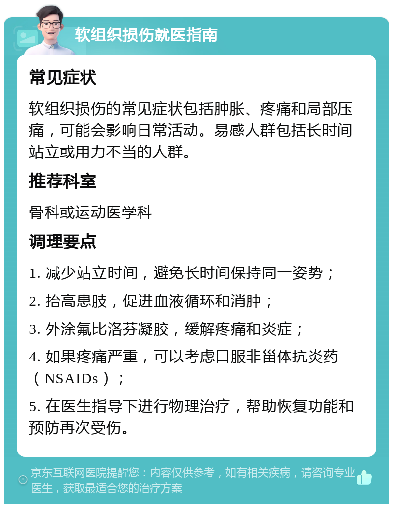 软组织损伤就医指南 常见症状 软组织损伤的常见症状包括肿胀、疼痛和局部压痛，可能会影响日常活动。易感人群包括长时间站立或用力不当的人群。 推荐科室 骨科或运动医学科 调理要点 1. 减少站立时间，避免长时间保持同一姿势； 2. 抬高患肢，促进血液循环和消肿； 3. 外涂氟比洛芬凝胶，缓解疼痛和炎症； 4. 如果疼痛严重，可以考虑口服非甾体抗炎药（NSAIDs）； 5. 在医生指导下进行物理治疗，帮助恢复功能和预防再次受伤。