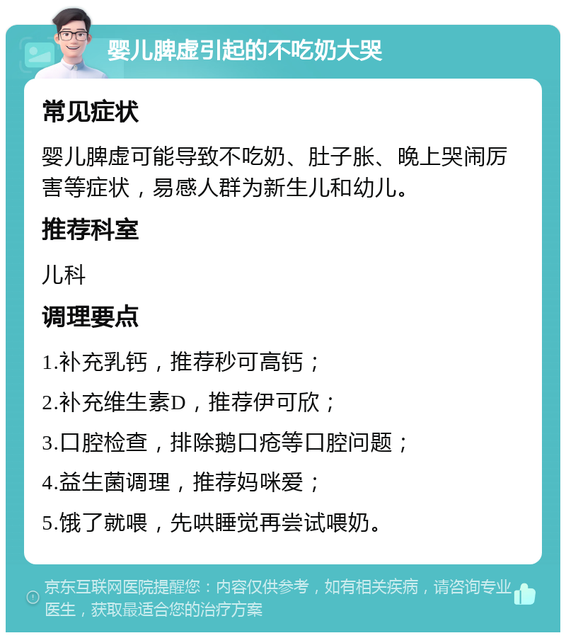 婴儿脾虚引起的不吃奶大哭 常见症状 婴儿脾虚可能导致不吃奶、肚子胀、晚上哭闹厉害等症状，易感人群为新生儿和幼儿。 推荐科室 儿科 调理要点 1.补充乳钙，推荐秒可高钙； 2.补充维生素D，推荐伊可欣； 3.口腔检查，排除鹅口疮等口腔问题； 4.益生菌调理，推荐妈咪爱； 5.饿了就喂，先哄睡觉再尝试喂奶。