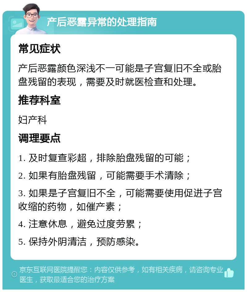 产后恶露异常的处理指南 常见症状 产后恶露颜色深浅不一可能是子宫复旧不全或胎盘残留的表现，需要及时就医检查和处理。 推荐科室 妇产科 调理要点 1. 及时复查彩超，排除胎盘残留的可能； 2. 如果有胎盘残留，可能需要手术清除； 3. 如果是子宫复旧不全，可能需要使用促进子宫收缩的药物，如催产素； 4. 注意休息，避免过度劳累； 5. 保持外阴清洁，预防感染。