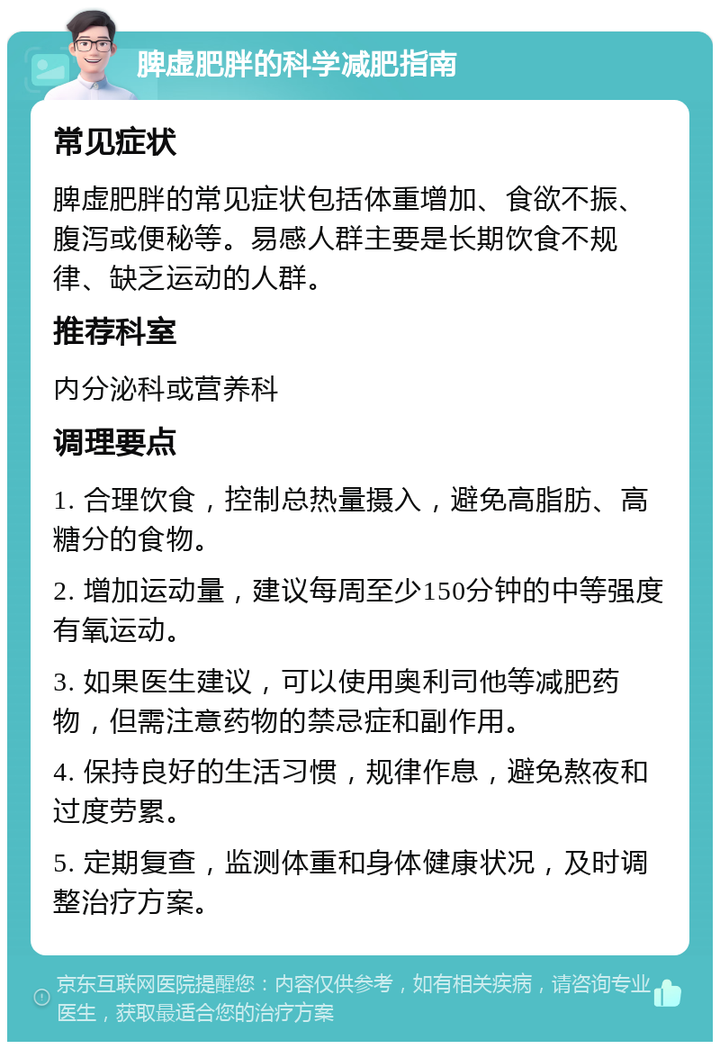 脾虚肥胖的科学减肥指南 常见症状 脾虚肥胖的常见症状包括体重增加、食欲不振、腹泻或便秘等。易感人群主要是长期饮食不规律、缺乏运动的人群。 推荐科室 内分泌科或营养科 调理要点 1. 合理饮食，控制总热量摄入，避免高脂肪、高糖分的食物。 2. 增加运动量，建议每周至少150分钟的中等强度有氧运动。 3. 如果医生建议，可以使用奥利司他等减肥药物，但需注意药物的禁忌症和副作用。 4. 保持良好的生活习惯，规律作息，避免熬夜和过度劳累。 5. 定期复查，监测体重和身体健康状况，及时调整治疗方案。