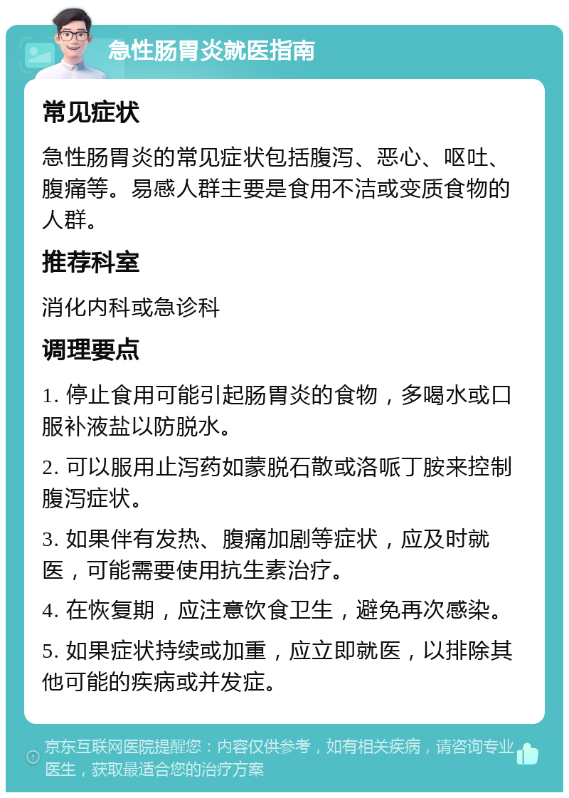 急性肠胃炎就医指南 常见症状 急性肠胃炎的常见症状包括腹泻、恶心、呕吐、腹痛等。易感人群主要是食用不洁或变质食物的人群。 推荐科室 消化内科或急诊科 调理要点 1. 停止食用可能引起肠胃炎的食物，多喝水或口服补液盐以防脱水。 2. 可以服用止泻药如蒙脱石散或洛哌丁胺来控制腹泻症状。 3. 如果伴有发热、腹痛加剧等症状，应及时就医，可能需要使用抗生素治疗。 4. 在恢复期，应注意饮食卫生，避免再次感染。 5. 如果症状持续或加重，应立即就医，以排除其他可能的疾病或并发症。