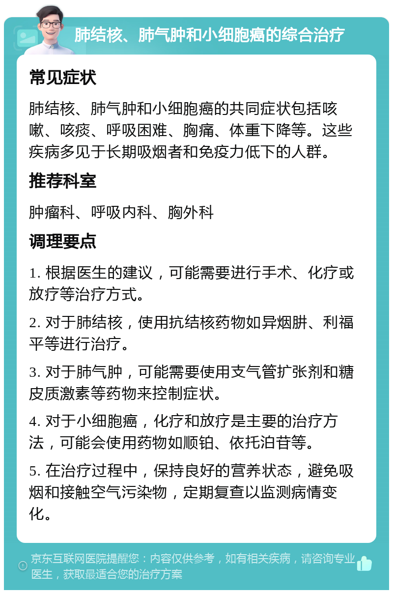 肺结核、肺气肿和小细胞癌的综合治疗 常见症状 肺结核、肺气肿和小细胞癌的共同症状包括咳嗽、咳痰、呼吸困难、胸痛、体重下降等。这些疾病多见于长期吸烟者和免疫力低下的人群。 推荐科室 肿瘤科、呼吸内科、胸外科 调理要点 1. 根据医生的建议，可能需要进行手术、化疗或放疗等治疗方式。 2. 对于肺结核，使用抗结核药物如异烟肼、利福平等进行治疗。 3. 对于肺气肿，可能需要使用支气管扩张剂和糖皮质激素等药物来控制症状。 4. 对于小细胞癌，化疗和放疗是主要的治疗方法，可能会使用药物如顺铂、依托泊苷等。 5. 在治疗过程中，保持良好的营养状态，避免吸烟和接触空气污染物，定期复查以监测病情变化。