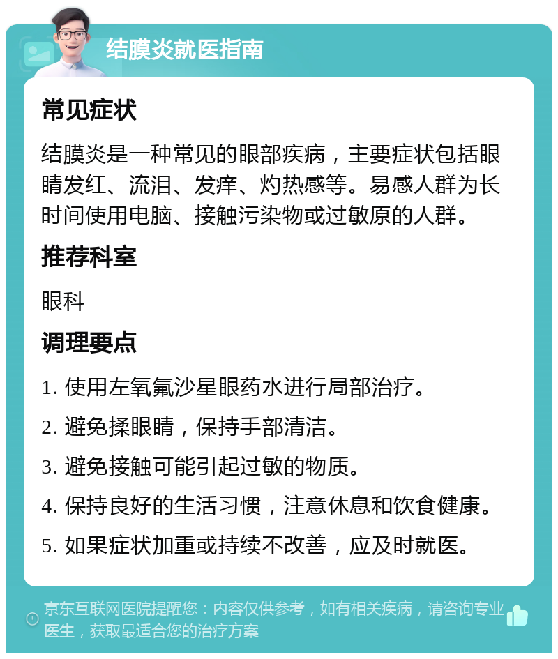 结膜炎就医指南 常见症状 结膜炎是一种常见的眼部疾病，主要症状包括眼睛发红、流泪、发痒、灼热感等。易感人群为长时间使用电脑、接触污染物或过敏原的人群。 推荐科室 眼科 调理要点 1. 使用左氧氟沙星眼药水进行局部治疗。 2. 避免揉眼睛，保持手部清洁。 3. 避免接触可能引起过敏的物质。 4. 保持良好的生活习惯，注意休息和饮食健康。 5. 如果症状加重或持续不改善，应及时就医。