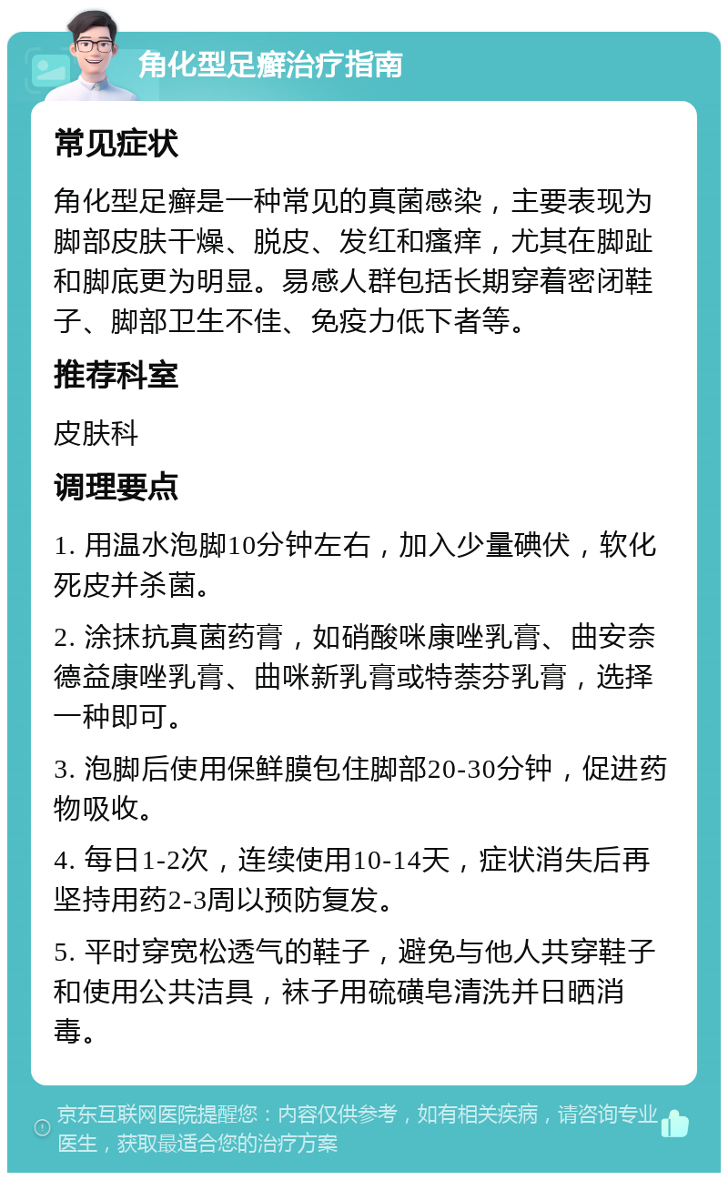 角化型足癣治疗指南 常见症状 角化型足癣是一种常见的真菌感染，主要表现为脚部皮肤干燥、脱皮、发红和瘙痒，尤其在脚趾和脚底更为明显。易感人群包括长期穿着密闭鞋子、脚部卫生不佳、免疫力低下者等。 推荐科室 皮肤科 调理要点 1. 用温水泡脚10分钟左右，加入少量碘伏，软化死皮并杀菌。 2. 涂抹抗真菌药膏，如硝酸咪康唑乳膏、曲安奈德益康唑乳膏、曲咪新乳膏或特萘芬乳膏，选择一种即可。 3. 泡脚后使用保鲜膜包住脚部20-30分钟，促进药物吸收。 4. 每日1-2次，连续使用10-14天，症状消失后再坚持用药2-3周以预防复发。 5. 平时穿宽松透气的鞋子，避免与他人共穿鞋子和使用公共洁具，袜子用硫磺皂清洗并日晒消毒。