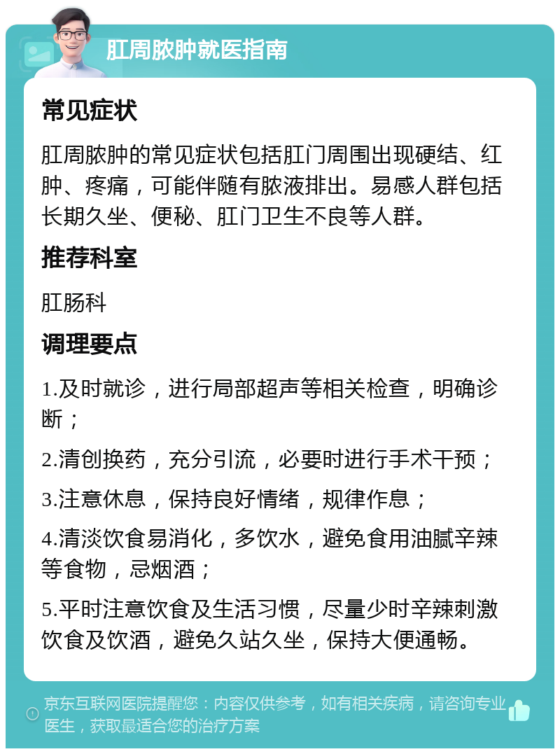 肛周脓肿就医指南 常见症状 肛周脓肿的常见症状包括肛门周围出现硬结、红肿、疼痛，可能伴随有脓液排出。易感人群包括长期久坐、便秘、肛门卫生不良等人群。 推荐科室 肛肠科 调理要点 1.及时就诊，进行局部超声等相关检查，明确诊断； 2.清创换药，充分引流，必要时进行手术干预； 3.注意休息，保持良好情绪，规律作息； 4.清淡饮食易消化，多饮水，避免食用油腻辛辣等食物，忌烟酒； 5.平时注意饮食及生活习惯，尽量少时辛辣刺激饮食及饮酒，避免久站久坐，保持大便通畅。