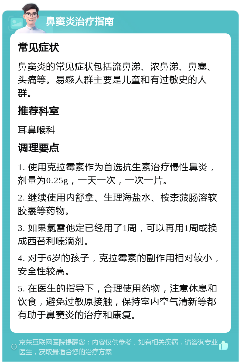 鼻窦炎治疗指南 常见症状 鼻窦炎的常见症状包括流鼻涕、浓鼻涕、鼻塞、头痛等。易感人群主要是儿童和有过敏史的人群。 推荐科室 耳鼻喉科 调理要点 1. 使用克拉霉素作为首选抗生素治疗慢性鼻炎，剂量为0.25g，一天一次，一次一片。 2. 继续使用内舒拿、生理海盐水、桉柰蒎肠溶软胶囊等药物。 3. 如果氯雷他定已经用了1周，可以再用1周或换成西替利嗪滴剂。 4. 对于6岁的孩子，克拉霉素的副作用相对较小，安全性较高。 5. 在医生的指导下，合理使用药物，注意休息和饮食，避免过敏原接触，保持室内空气清新等都有助于鼻窦炎的治疗和康复。