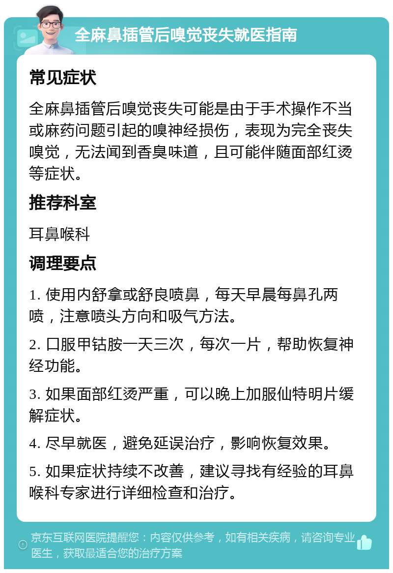 全麻鼻插管后嗅觉丧失就医指南 常见症状 全麻鼻插管后嗅觉丧失可能是由于手术操作不当或麻药问题引起的嗅神经损伤，表现为完全丧失嗅觉，无法闻到香臭味道，且可能伴随面部红烫等症状。 推荐科室 耳鼻喉科 调理要点 1. 使用内舒拿或舒良喷鼻，每天早晨每鼻孔两喷，注意喷头方向和吸气方法。 2. 口服甲钴胺一天三次，每次一片，帮助恢复神经功能。 3. 如果面部红烫严重，可以晚上加服仙特明片缓解症状。 4. 尽早就医，避免延误治疗，影响恢复效果。 5. 如果症状持续不改善，建议寻找有经验的耳鼻喉科专家进行详细检查和治疗。