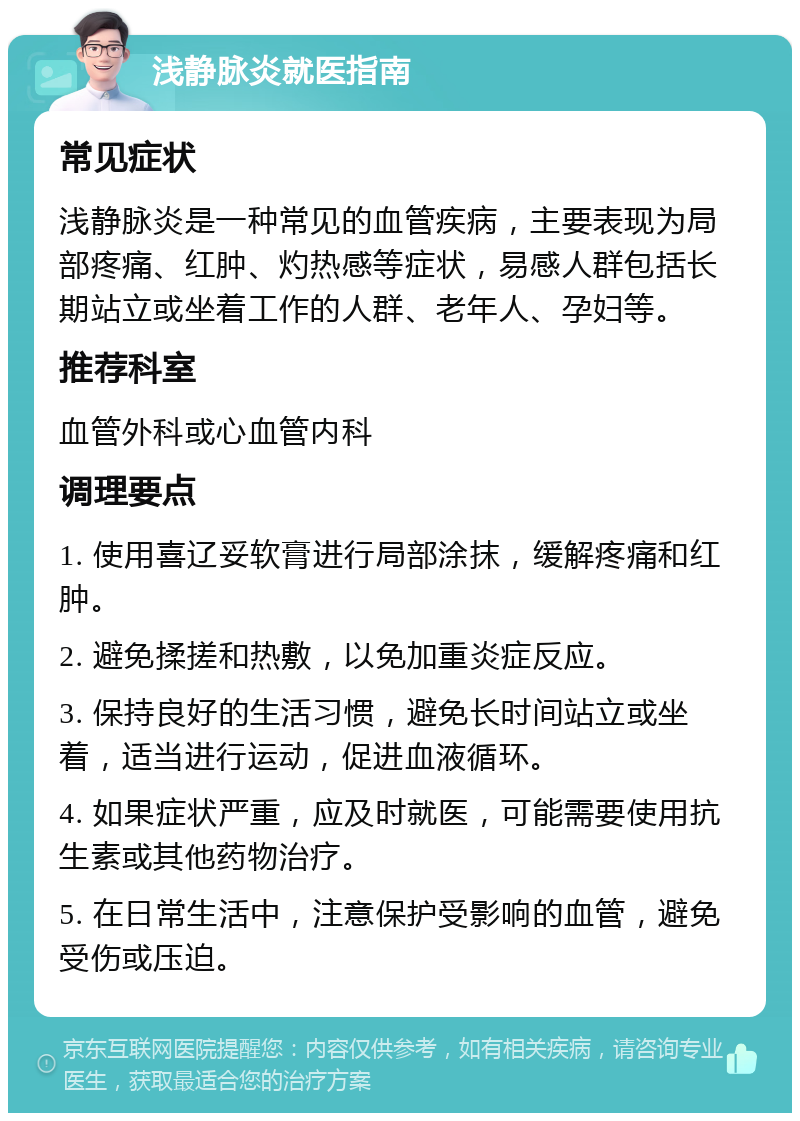 浅静脉炎就医指南 常见症状 浅静脉炎是一种常见的血管疾病，主要表现为局部疼痛、红肿、灼热感等症状，易感人群包括长期站立或坐着工作的人群、老年人、孕妇等。 推荐科室 血管外科或心血管内科 调理要点 1. 使用喜辽妥软膏进行局部涂抹，缓解疼痛和红肿。 2. 避免揉搓和热敷，以免加重炎症反应。 3. 保持良好的生活习惯，避免长时间站立或坐着，适当进行运动，促进血液循环。 4. 如果症状严重，应及时就医，可能需要使用抗生素或其他药物治疗。 5. 在日常生活中，注意保护受影响的血管，避免受伤或压迫。