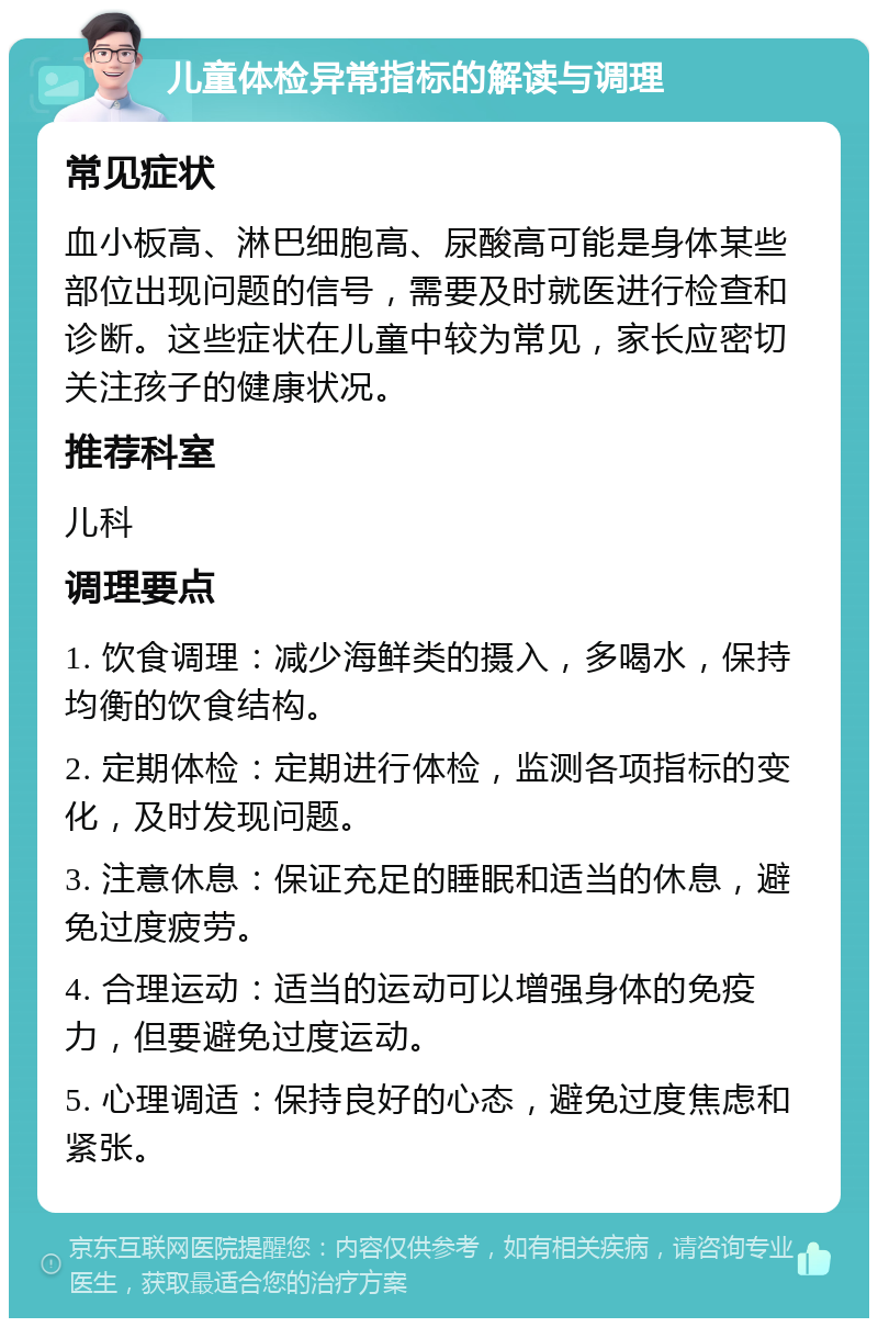 儿童体检异常指标的解读与调理 常见症状 血小板高、淋巴细胞高、尿酸高可能是身体某些部位出现问题的信号，需要及时就医进行检查和诊断。这些症状在儿童中较为常见，家长应密切关注孩子的健康状况。 推荐科室 儿科 调理要点 1. 饮食调理：减少海鲜类的摄入，多喝水，保持均衡的饮食结构。 2. 定期体检：定期进行体检，监测各项指标的变化，及时发现问题。 3. 注意休息：保证充足的睡眠和适当的休息，避免过度疲劳。 4. 合理运动：适当的运动可以增强身体的免疫力，但要避免过度运动。 5. 心理调适：保持良好的心态，避免过度焦虑和紧张。