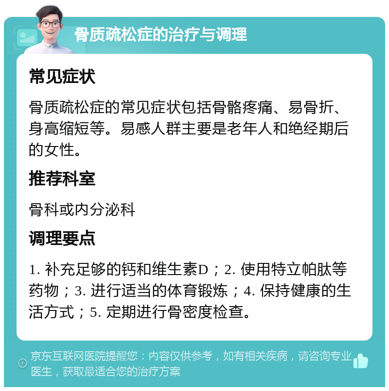 骨质疏松症的治疗与调理 常见症状 骨质疏松症的常见症状包括骨骼疼痛、易骨折、身高缩短等。易感人群主要是老年人和绝经期后的女性。 推荐科室 骨科或内分泌科 调理要点 1. 补充足够的钙和维生素D；2. 使用特立帕肽等药物；3. 进行适当的体育锻炼；4. 保持健康的生活方式；5. 定期进行骨密度检查。