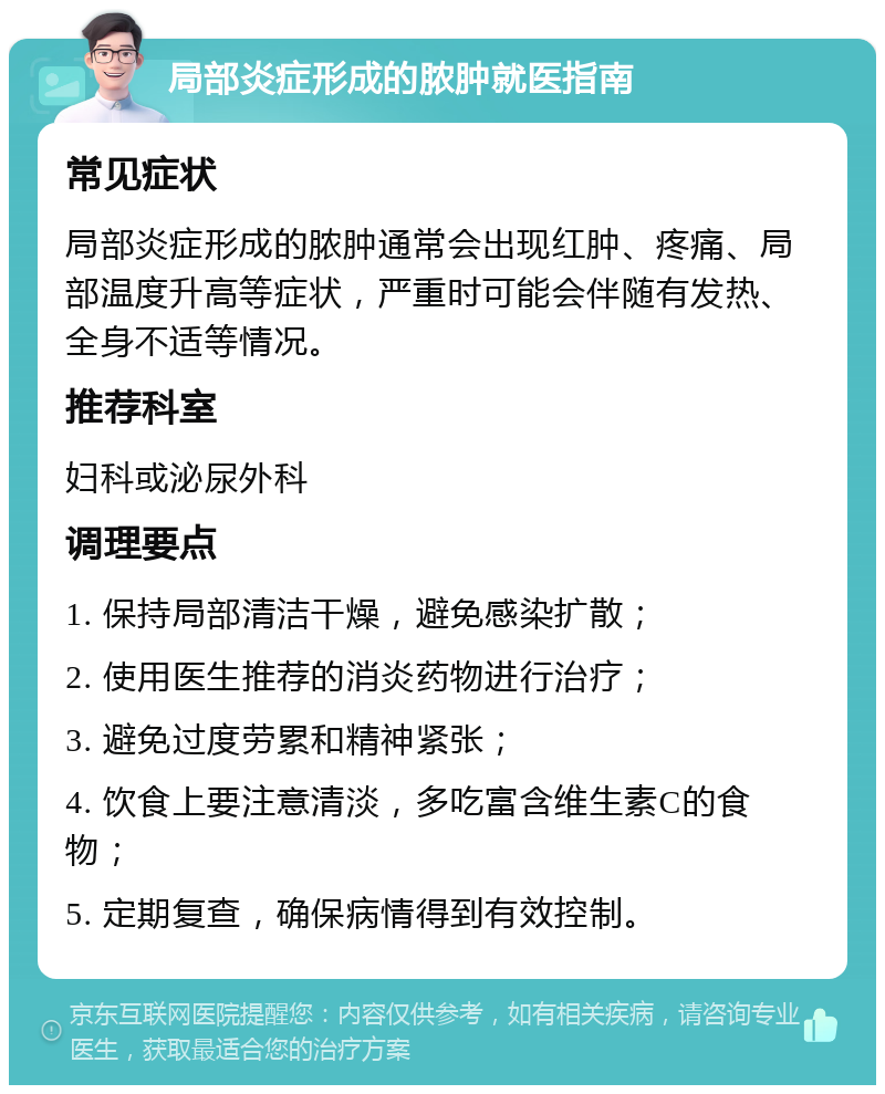 局部炎症形成的脓肿就医指南 常见症状 局部炎症形成的脓肿通常会出现红肿、疼痛、局部温度升高等症状，严重时可能会伴随有发热、全身不适等情况。 推荐科室 妇科或泌尿外科 调理要点 1. 保持局部清洁干燥，避免感染扩散； 2. 使用医生推荐的消炎药物进行治疗； 3. 避免过度劳累和精神紧张； 4. 饮食上要注意清淡，多吃富含维生素C的食物； 5. 定期复查，确保病情得到有效控制。