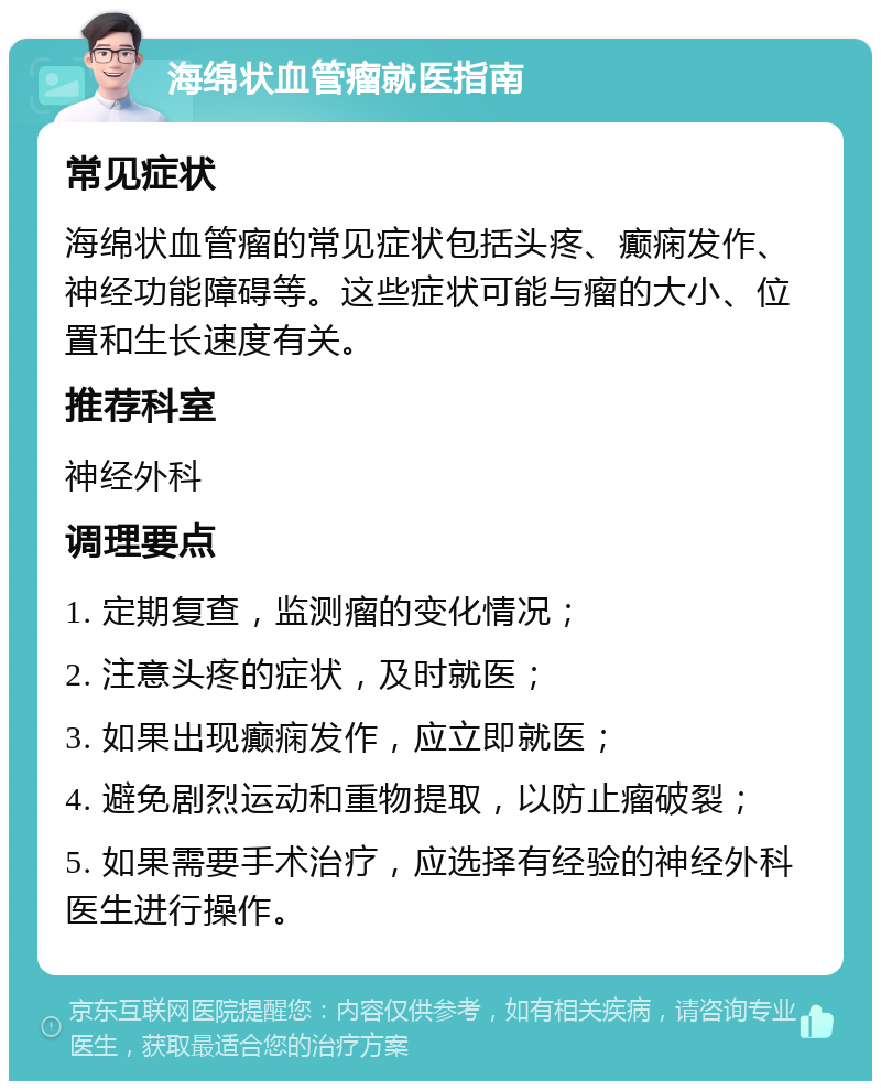 海绵状血管瘤就医指南 常见症状 海绵状血管瘤的常见症状包括头疼、癫痫发作、神经功能障碍等。这些症状可能与瘤的大小、位置和生长速度有关。 推荐科室 神经外科 调理要点 1. 定期复查，监测瘤的变化情况； 2. 注意头疼的症状，及时就医； 3. 如果出现癫痫发作，应立即就医； 4. 避免剧烈运动和重物提取，以防止瘤破裂； 5. 如果需要手术治疗，应选择有经验的神经外科医生进行操作。