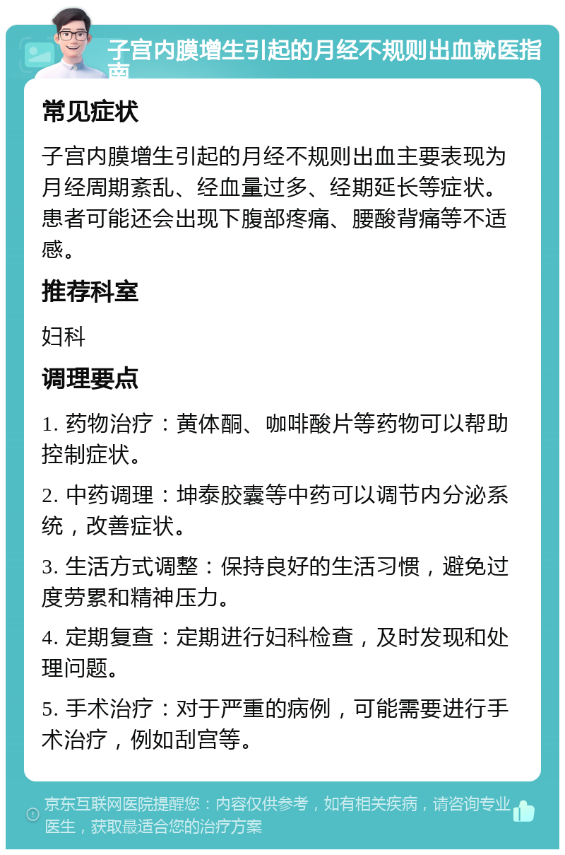 子宫内膜增生引起的月经不规则出血就医指南 常见症状 子宫内膜增生引起的月经不规则出血主要表现为月经周期紊乱、经血量过多、经期延长等症状。患者可能还会出现下腹部疼痛、腰酸背痛等不适感。 推荐科室 妇科 调理要点 1. 药物治疗：黄体酮、咖啡酸片等药物可以帮助控制症状。 2. 中药调理：坤泰胶囊等中药可以调节内分泌系统，改善症状。 3. 生活方式调整：保持良好的生活习惯，避免过度劳累和精神压力。 4. 定期复查：定期进行妇科检查，及时发现和处理问题。 5. 手术治疗：对于严重的病例，可能需要进行手术治疗，例如刮宫等。