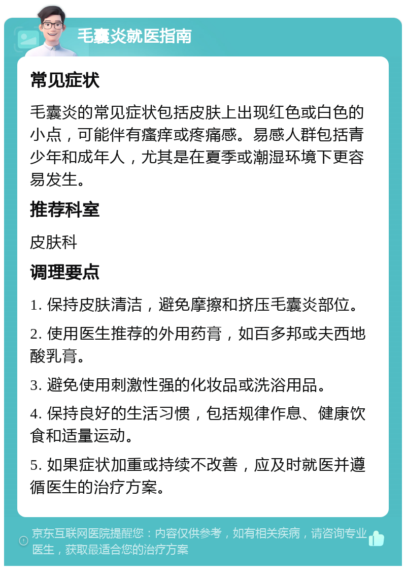 毛囊炎就医指南 常见症状 毛囊炎的常见症状包括皮肤上出现红色或白色的小点，可能伴有瘙痒或疼痛感。易感人群包括青少年和成年人，尤其是在夏季或潮湿环境下更容易发生。 推荐科室 皮肤科 调理要点 1. 保持皮肤清洁，避免摩擦和挤压毛囊炎部位。 2. 使用医生推荐的外用药膏，如百多邦或夫西地酸乳膏。 3. 避免使用刺激性强的化妆品或洗浴用品。 4. 保持良好的生活习惯，包括规律作息、健康饮食和适量运动。 5. 如果症状加重或持续不改善，应及时就医并遵循医生的治疗方案。