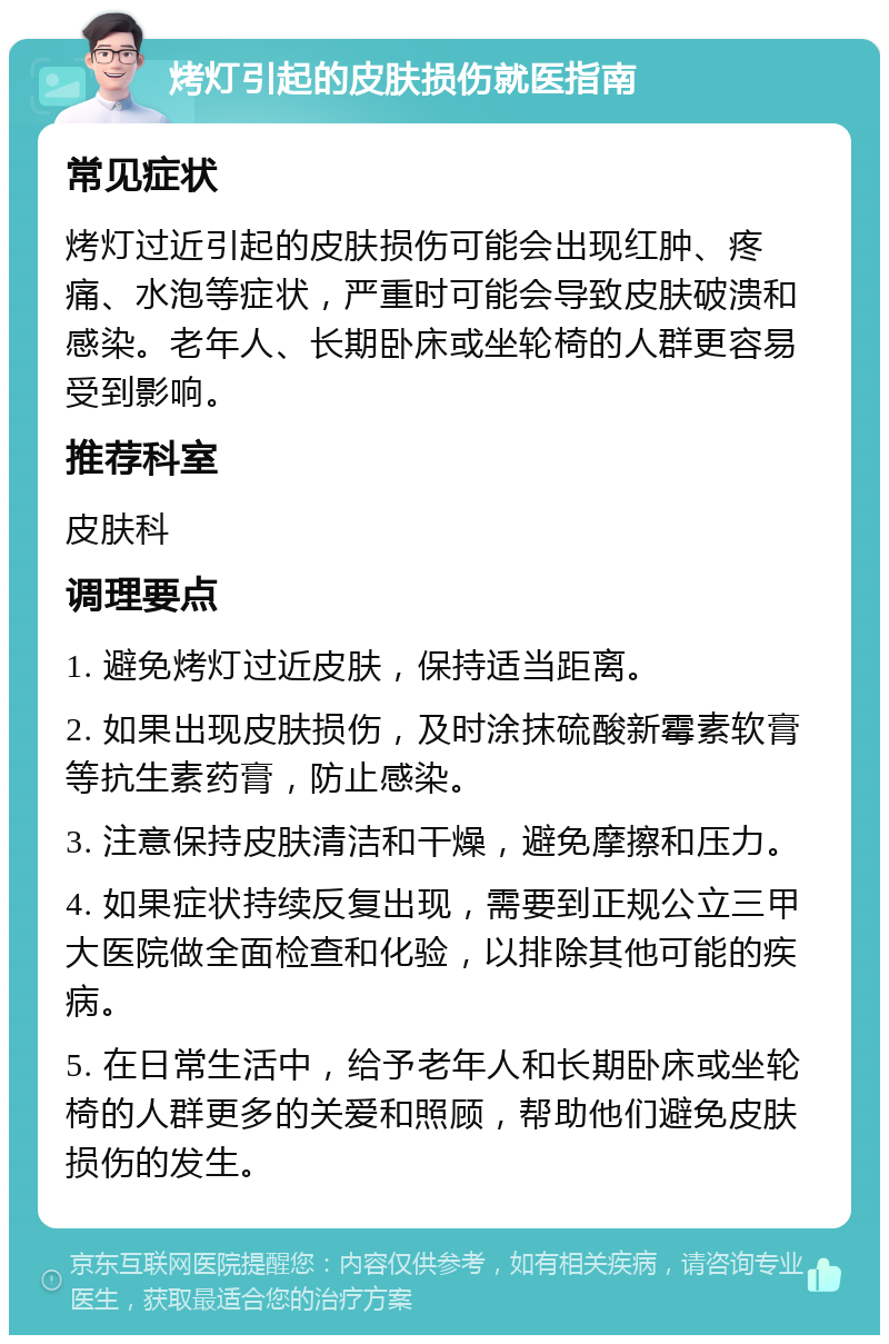 烤灯引起的皮肤损伤就医指南 常见症状 烤灯过近引起的皮肤损伤可能会出现红肿、疼痛、水泡等症状，严重时可能会导致皮肤破溃和感染。老年人、长期卧床或坐轮椅的人群更容易受到影响。 推荐科室 皮肤科 调理要点 1. 避免烤灯过近皮肤，保持适当距离。 2. 如果出现皮肤损伤，及时涂抹硫酸新霉素软膏等抗生素药膏，防止感染。 3. 注意保持皮肤清洁和干燥，避免摩擦和压力。 4. 如果症状持续反复出现，需要到正规公立三甲大医院做全面检查和化验，以排除其他可能的疾病。 5. 在日常生活中，给予老年人和长期卧床或坐轮椅的人群更多的关爱和照顾，帮助他们避免皮肤损伤的发生。